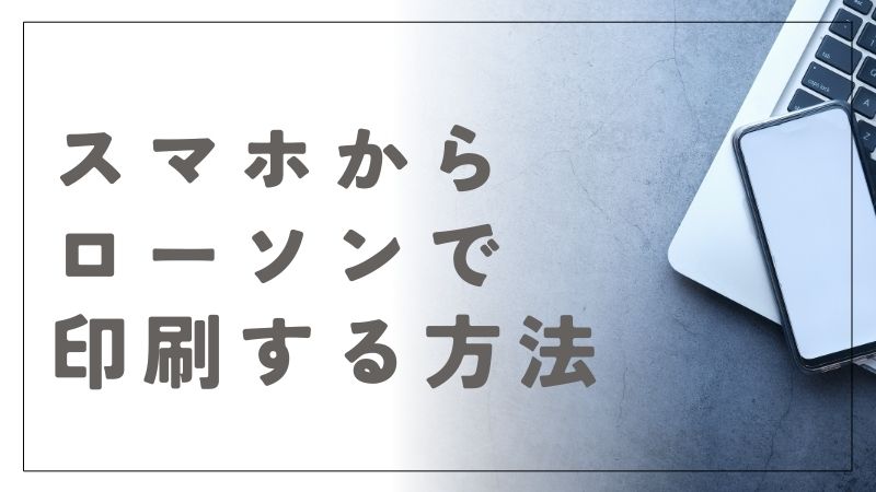 スマホからローソンで印刷する方法を解説！準備から便利機能まで全網羅