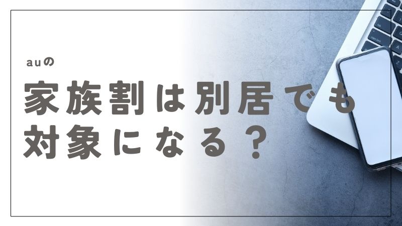 auの家族割は別居でも対象になるの？条件と手続きの全てをわかりやすく解説